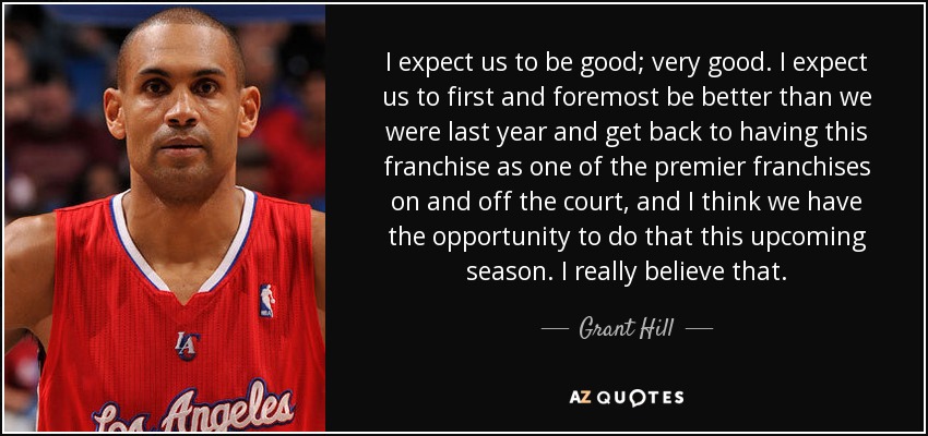 I expect us to be good; very good. I expect us to first and foremost be better than we were last year and get back to having this franchise as one of the premier franchises on and off the court, and I think we have the opportunity to do that this upcoming season. I really believe that. - Grant Hill