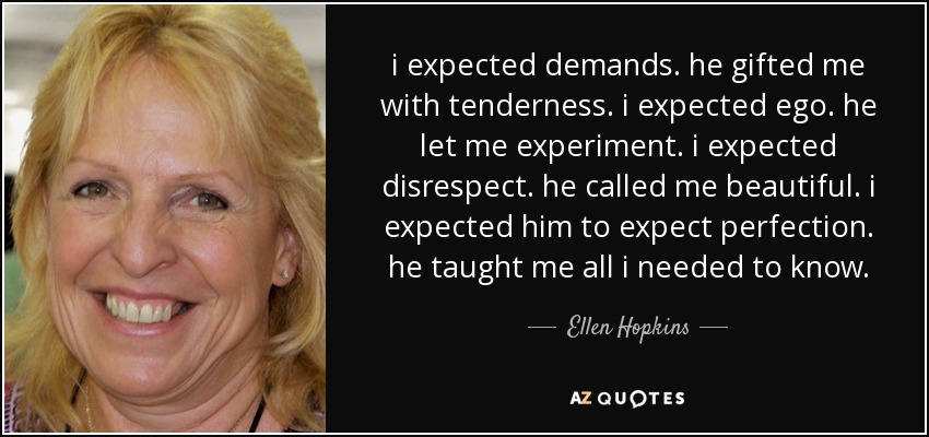 i expected demands. he gifted me with tenderness. i expected ego. he let me experiment. i expected disrespect. he called me beautiful. i expected him to expect perfection. he taught me all i needed to know. - Ellen Hopkins