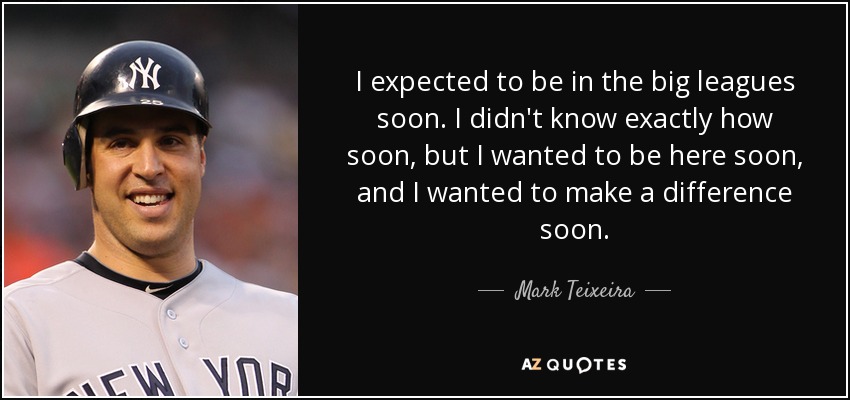 I expected to be in the big leagues soon. I didn't know exactly how soon, but I wanted to be here soon, and I wanted to make a difference soon. - Mark Teixeira