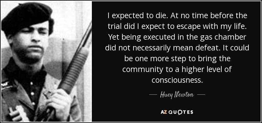 I expected to die. At no time before the trial did I expect to escape with my life. Yet being executed in the gas chamber did not necessarily mean defeat. It could be one more step to bring the community to a higher level of consciousness. - Huey Newton