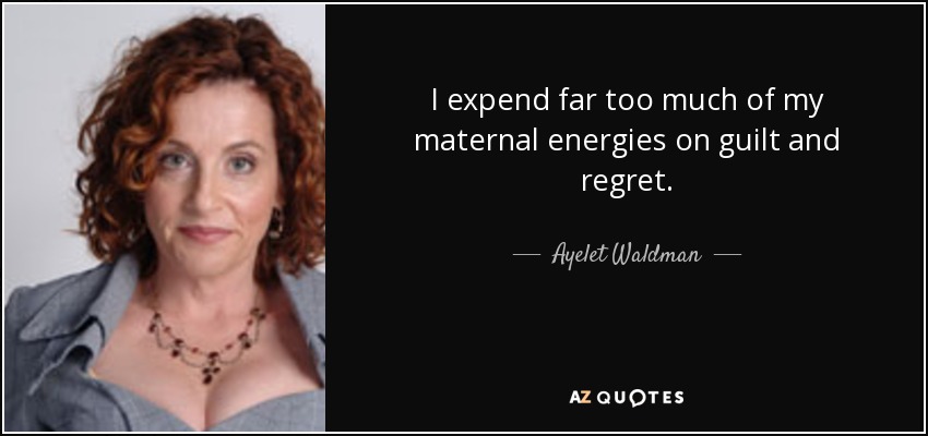 I expend far too much of my maternal energies on guilt and regret. - Ayelet Waldman