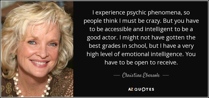 I experience psychic phenomena, so people think I must be crazy. But you have to be accessible and intelligent to be a good actor. I might not have gotten the best grades in school, but I have a very high level of emotional intelligence. You have to be open to receive. - Christine Ebersole