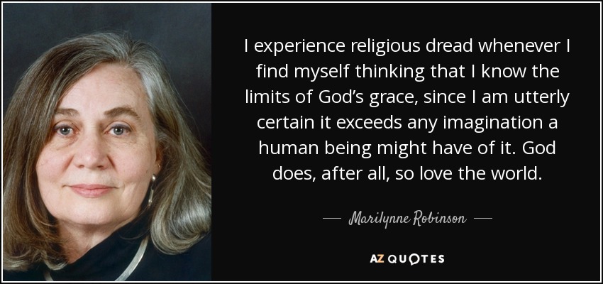 I experience religious dread whenever I find myself thinking that I know the limits of God’s grace, since I am utterly certain it exceeds any imagination a human being might have of it. God does, after all, so love the world. - Marilynne Robinson