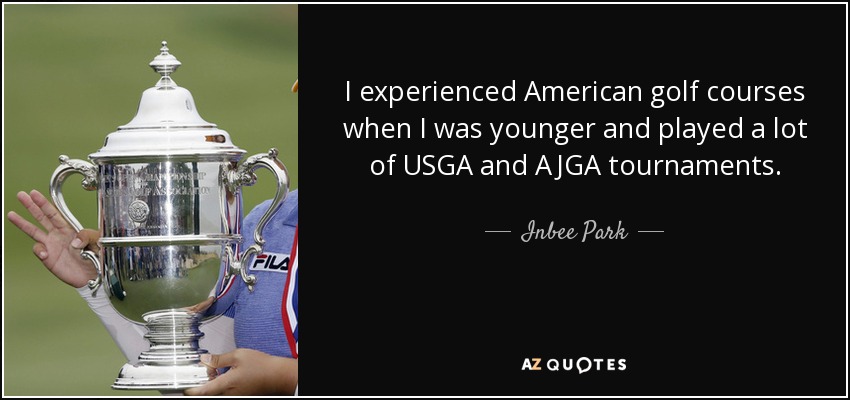 I experienced American golf courses when I was younger and played a lot of USGA and AJGA tournaments. - Inbee Park