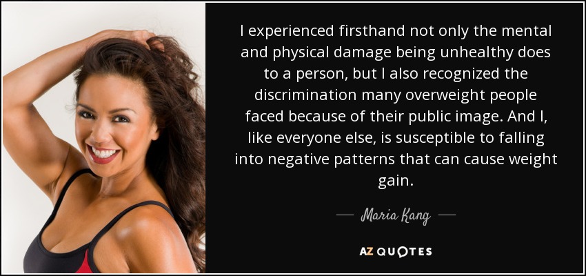 I experienced firsthand not only the mental and physical damage being unhealthy does to a person, but I also recognized the discrimination many overweight people faced because of their public image. And I, like everyone else, is susceptible to falling into negative patterns that can cause weight gain. - Maria Kang