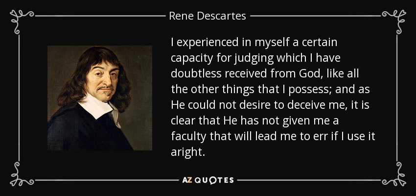 I experienced in myself a certain capacity for judging which I have doubtless received from God, like all the other things that I possess; and as He could not desire to deceive me, it is clear that He has not given me a faculty that will lead me to err if I use it aright. - Rene Descartes