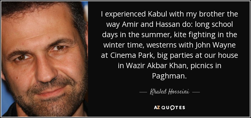 I experienced Kabul with my brother the way Amir and Hassan do: long school days in the summer, kite fighting in the winter time, westerns with John Wayne at Cinema Park, big parties at our house in Wazir Akbar Khan, picnics in Paghman. - Khaled Hosseini