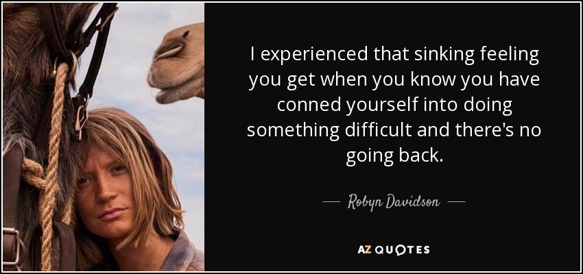 I experienced that sinking feeling you get when you know you have conned yourself into doing something difficult and there's no going back. - Robyn Davidson
