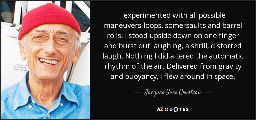 I experimented with all possible maneuvers-loops, somersaults and barrel rolls. I stood upside down on one finger and burst out laughing, a shrill, distorted laugh. Nothing I did altered the automatic rhythm of the air. Delivered from gravity and buoyancy, I flew around in space. - Jacques Yves Cousteau