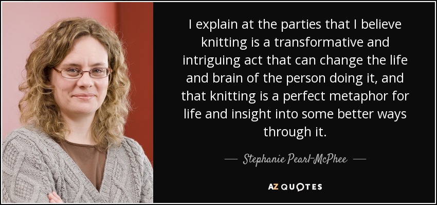 I explain at the parties that I believe knitting is a transformative and intriguing act that can change the life and brain of the person doing it, and that knitting is a perfect metaphor for life and insight into some better ways through it. - Stephanie Pearl-McPhee