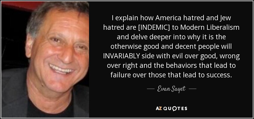 I explain how America hatred and Jew hatred are [INDEMIC] to Modern Liberalism and delve deeper into why it is the otherwise good and decent people will INVARIABLY side with evil over good, wrong over right and the behaviors that lead to failure over those that lead to success. - Evan Sayet