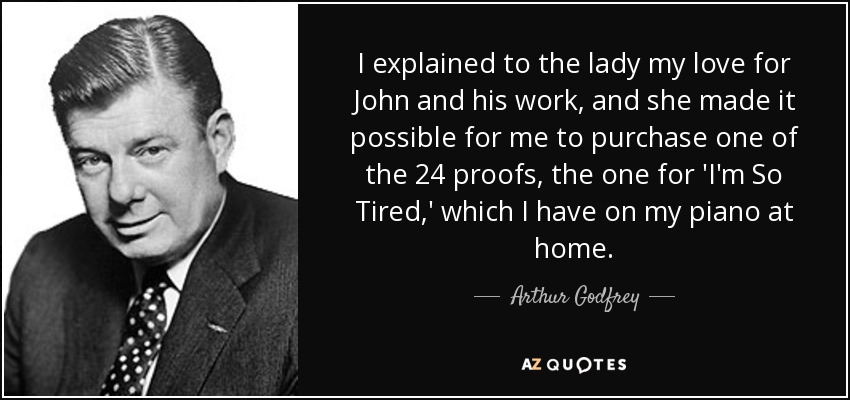 I explained to the lady my love for John and his work, and she made it possible for me to purchase one of the 24 proofs, the one for 'I'm So Tired,' which I have on my piano at home. - Arthur Godfrey