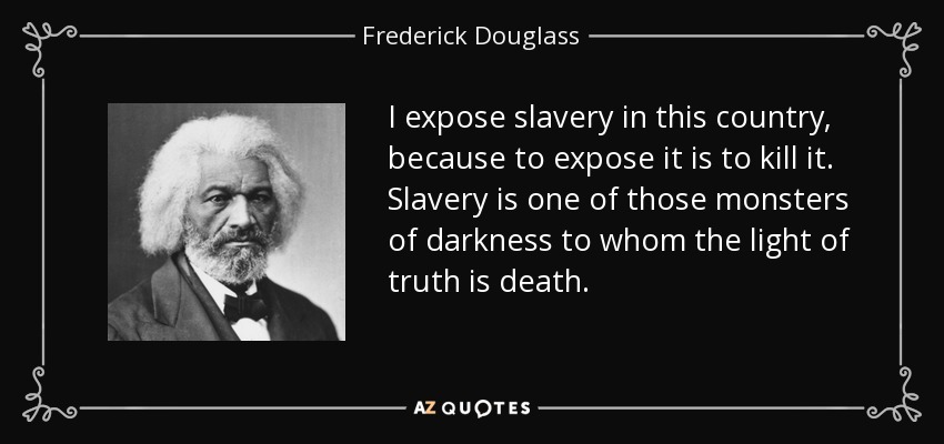 I expose slavery in this country, because to expose it is to kill it. Slavery is one of those monsters of darkness to whom the light of truth is death. - Frederick Douglass