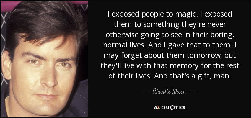 I exposed people to magic. I exposed them to something they're never otherwise going to see in their boring, normal lives. And I gave that to them. I may forget about them tomorrow, but they'll live with that memory for the rest of their lives. And that's a gift, man. - Charlie Sheen