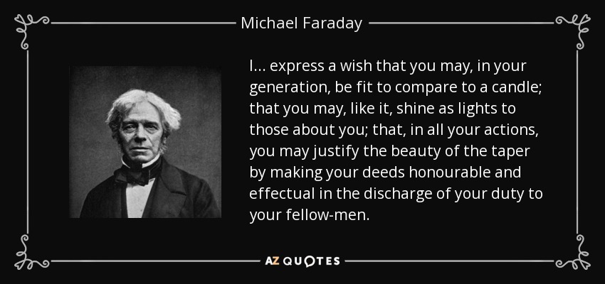 I ... express a wish that you may, in your generation, be fit to compare to a candle; that you may, like it, shine as lights to those about you; that, in all your actions, you may justify the beauty of the taper by making your deeds honourable and effectual in the discharge of your duty to your fellow-men. - Michael Faraday