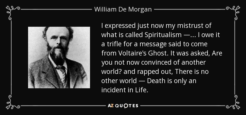 I expressed just now my mistrust of what is called Spiritualism — ... I owe it a trifle for a message said to come from Voltaire's Ghost. It was asked, Are you not now convinced of another world? and rapped out, There is no other world — Death is only an incident in Life. - William De Morgan