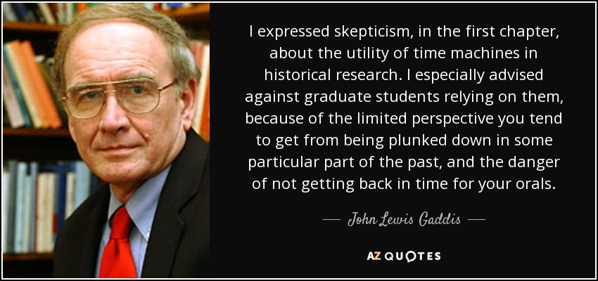 I expressed skepticism, in the first chapter, about the utility of time machines in historical research. I especially advised against graduate students relying on them, because of the limited perspective you tend to get from being plunked down in some particular part of the past, and the danger of not getting back in time for your orals. - John Lewis Gaddis