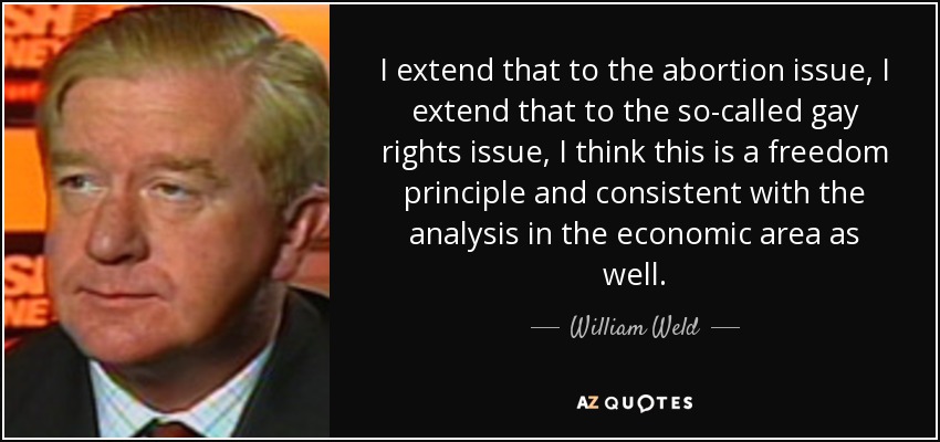 I extend that to the abortion issue, I extend that to the so-called gay rights issue, I think this is a freedom principle and consistent with the analysis in the economic area as well. - William Weld