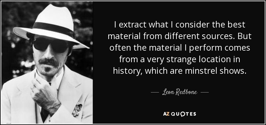 I extract what I consider the best material from different sources. But often the material I perform comes from a very strange location in history, which are minstrel shows. - Leon Redbone