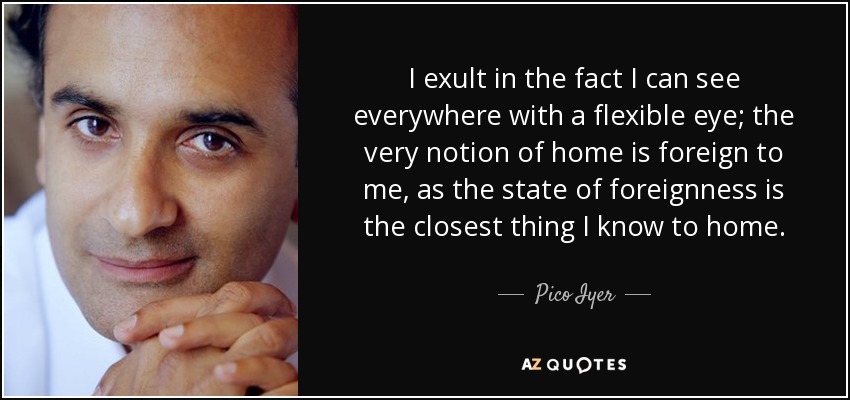 I exult in the fact I can see everywhere with a flexible eye; the very notion of home is foreign to me, as the state of foreignness is the closest thing I know to home. - Pico Iyer