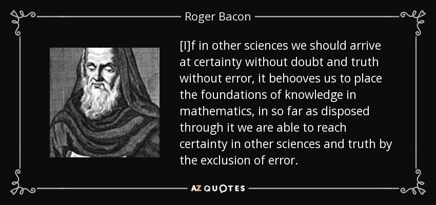 [I]f in other sciences we should arrive at certainty without doubt and truth without error, it behooves us to place the foundations of knowledge in mathematics, in so far as disposed through it we are able to reach certainty in other sciences and truth by the exclusion of error. - Roger Bacon