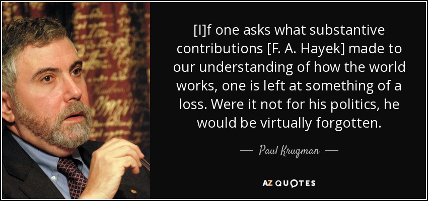 [I]f one asks what substantive contributions [F. A. Hayek] made to our understanding of how the world works, one is left at something of a loss. Were it not for his politics, he would be virtually forgotten. - Paul Krugman