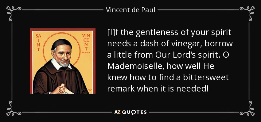[I]f the gentleness of your spirit needs a dash of vinegar, borrow a little from Our Lord's spirit. O Mademoiselle, how well He knew how to find a bittersweet remark when it is needed! - Vincent de Paul