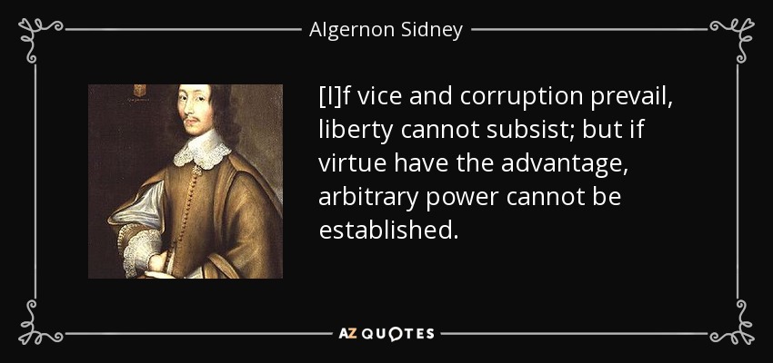 [I]f vice and corruption prevail, liberty cannot subsist; but if virtue have the advantage, arbitrary power cannot be established. - Algernon Sidney
