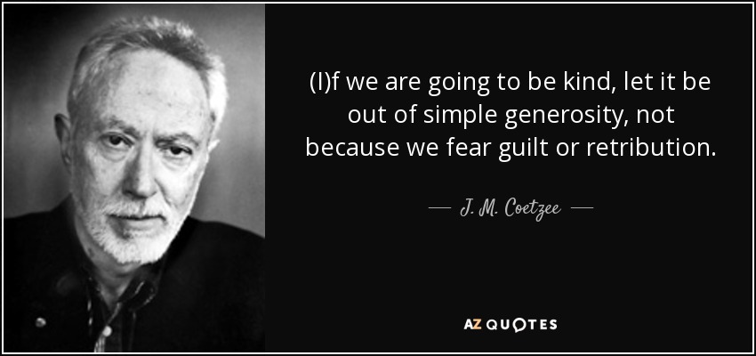 (I)f we are going to be kind, let it be out of simple generosity, not because we fear guilt or retribution. - J. M. Coetzee