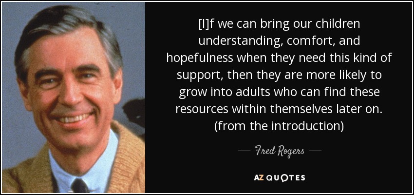 [I]f we can bring our children understanding, comfort, and hopefulness when they need this kind of support, then they are more likely to grow into adults who can find these resources within themselves later on. (from the introduction) - Fred Rogers