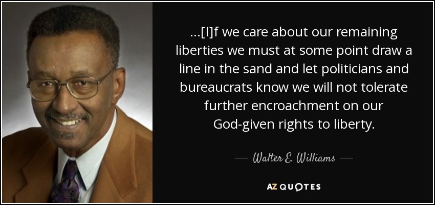 ...[I]f we care about our remaining liberties we must at some point draw a line in the sand and let politicians and bureaucrats know we will not tolerate further encroachment on our God-given rights to liberty. - Walter E. Williams