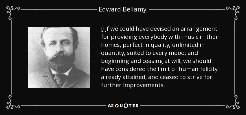 [I]f we could have devised an arrangement for providing everybody with music in their homes, perfect in quality, unlimited in quantity, suited to every mood, and beginning and ceasing at will, we should have considered the limit of human felicity already attained, and ceased to strive for further improvements. - Edward Bellamy