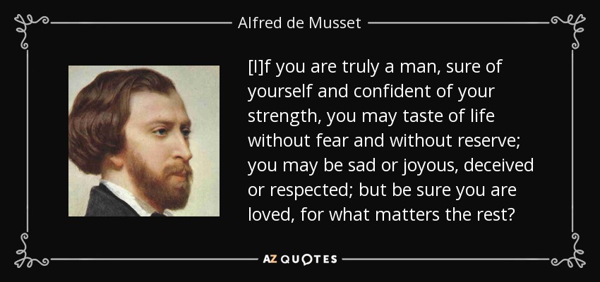 [I]f you are truly a man, sure of yourself and confident of your strength, you may taste of life without fear and without reserve; you may be sad or joyous, deceived or respected; but be sure you are loved, for what matters the rest? - Alfred de Musset
