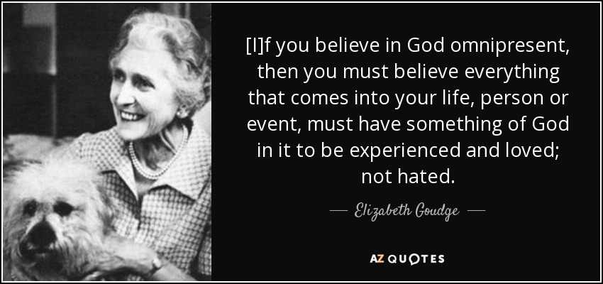 [I]f you believe in God omnipresent, then you must believe everything that comes into your life, person or event, must have something of God in it to be experienced and loved; not hated. - Elizabeth Goudge