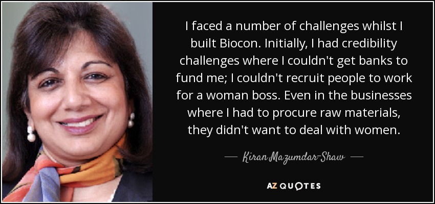 I faced a number of challenges whilst I built Biocon. Initially, I had credibility challenges where I couldn't get banks to fund me; I couldn't recruit people to work for a woman boss. Even in the businesses where I had to procure raw materials, they didn't want to deal with women. - Kiran Mazumdar-Shaw