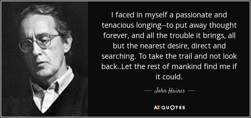 I faced in myself a passionate and tenacious longing--to put away thought forever, and all the trouble it brings, all but the nearest desire, direct and searching. To take the trail and not look back..Let the rest of mankind find me if it could. - John Haines