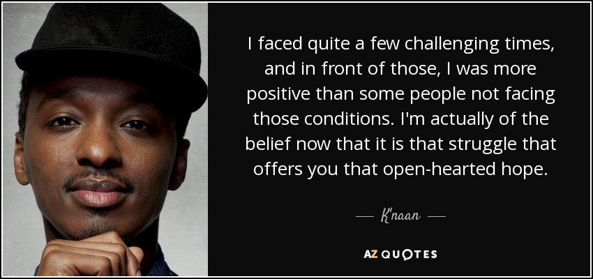 I faced quite a few challenging times, and in front of those, I was more positive than some people not facing those conditions. I'm actually of the belief now that it is that struggle that offers you that open-hearted hope. - K'naan