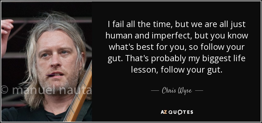 I fail all the time, but we are all just human and imperfect, but you know what's best for you, so follow your gut. That's probably my biggest life lesson, follow your gut. - Chris Wyse