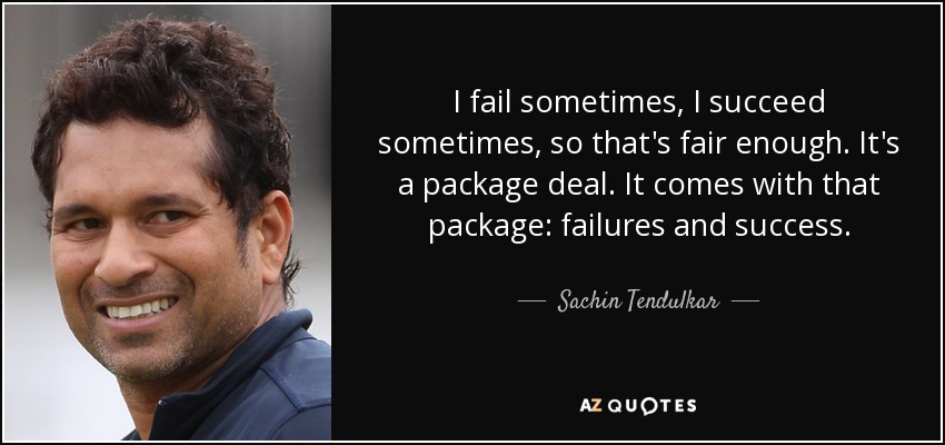 I fail sometimes, I succeed sometimes, so that's fair enough. It's a package deal. It comes with that package: failures and success. - Sachin Tendulkar