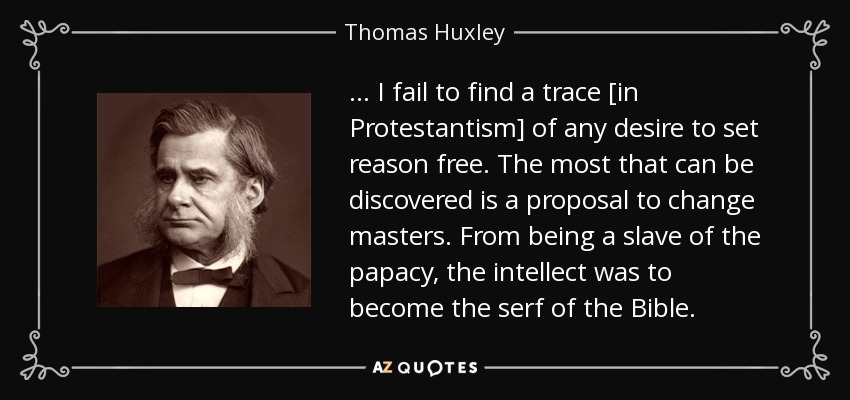 . . . I fail to find a trace [in Protestantism] of any desire to set reason free. The most that can be discovered is a proposal to change masters. From being a slave of the papacy, the intellect was to become the serf of the Bible. - Thomas Huxley