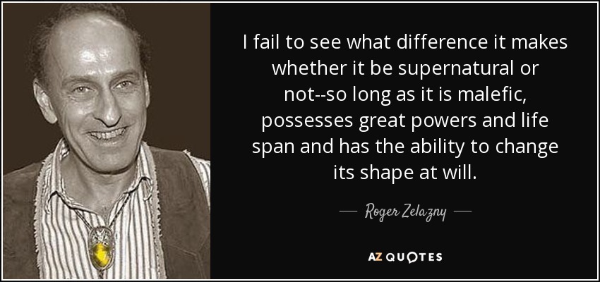 I fail to see what difference it makes whether it be supernatural or not--so long as it is malefic, possesses great powers and life span and has the ability to change its shape at will. - Roger Zelazny