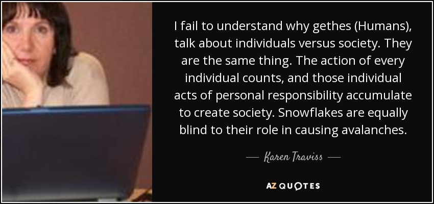 I fail to understand why gethes (Humans), talk about individuals versus society. They are the same thing. The action of every individual counts, and those individual acts of personal responsibility accumulate to create society. Snowflakes are equally blind to their role in causing avalanches. - Karen Traviss