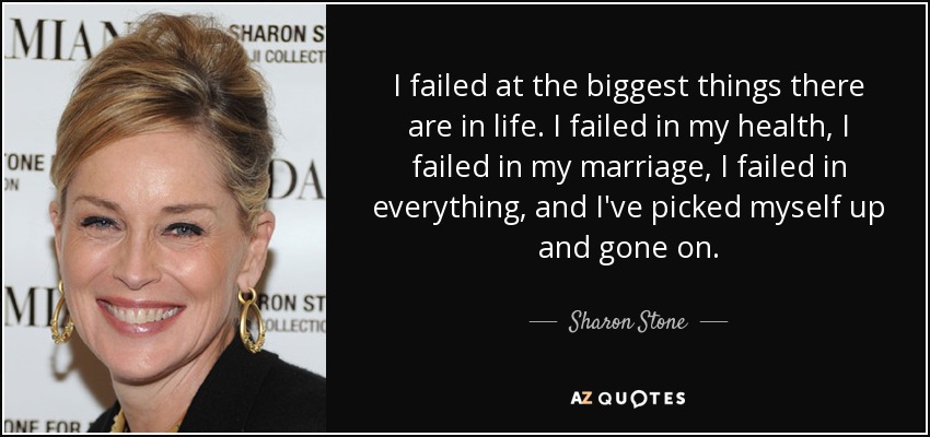 I failed at the biggest things there are in life. I failed in my health, I failed in my marriage, I failed in everything, and I've picked myself up and gone on. - Sharon Stone