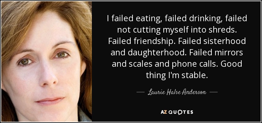 I failed eating, failed drinking, failed not cutting myself into shreds. Failed friendship. Failed sisterhood and daughterhood. Failed mirrors and scales and phone calls. Good thing I'm stable. - Laurie Halse Anderson