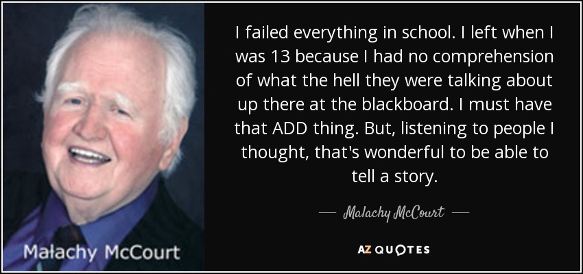 I failed everything in school. I left when I was 13 because I had no comprehension of what the hell they were talking about up there at the blackboard. I must have that ADD thing. But, listening to people I thought, that's wonderful to be able to tell a story. - Malachy McCourt
