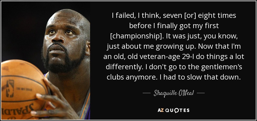 I failed, I think, seven [or] eight times before I finally got my first [championship]. It was just, you know, just about me growing up. Now that I'm an old, old veteran-age 29-I do things a lot differently. I don't go to the gentlemen's clubs anymore. I had to slow that down. - Shaquille O'Neal