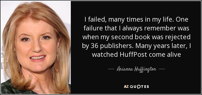I failed, many times in my life. One failure that I always remember was when my second book was rejected by 36 publishers. Many years later, I watched HuffPost come alive - Arianna Huffington
