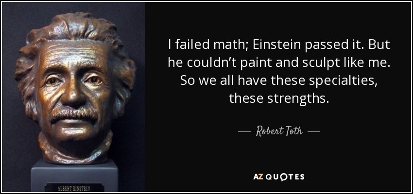 I failed math; Einstein passed it. But he couldn’t paint and sculpt like me. So we all have these specialties, these strengths. - Robert Toth
