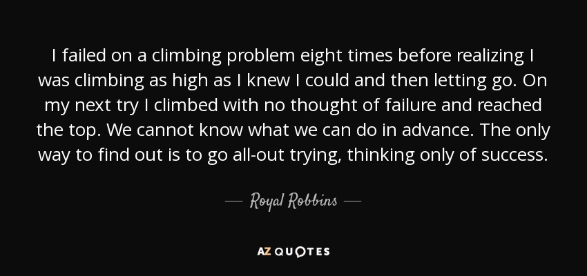 I failed on a climbing problem eight times before realizing I was climbing as high as I knew I could and then letting go. On my next try I climbed with no thought of failure and reached the top. We cannot know what we can do in advance. The only way to find out is to go all-out trying, thinking only of success. - Royal Robbins