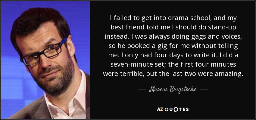 I failed to get into drama school, and my best friend told me I should do stand-up instead. I was always doing gags and voices, so he booked a gig for me without telling me. I only had four days to write it. I did a seven-minute set; the first four minutes were terrible, but the last two were amazing. - Marcus Brigstocke